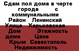 Сдам пол дома в черте города 19 000 с коммунальными  › Район ­ Ленинский  › Улица ­ Харьковская  › Дом ­ 68 › Этажность дома ­ 1 › Цена ­ 19 000 - Крым, Севастополь Недвижимость » Квартиры аренда   . Крым,Севастополь